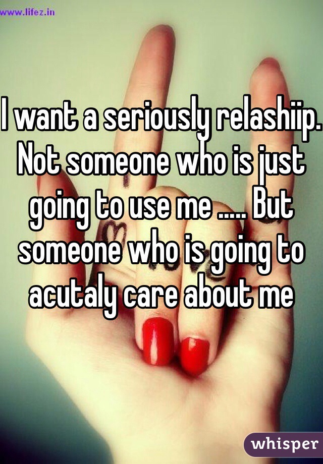 I want a seriously relashiip. Not someone who is just going to use me ..... But someone who is going to acutaly care about me  