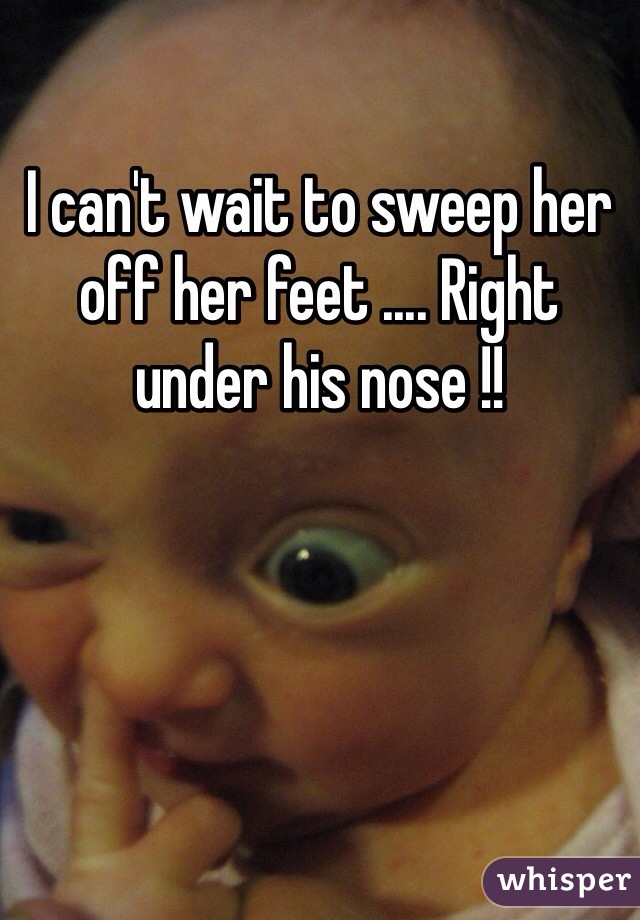 I can't wait to sweep her off her feet .... Right under his nose !! 