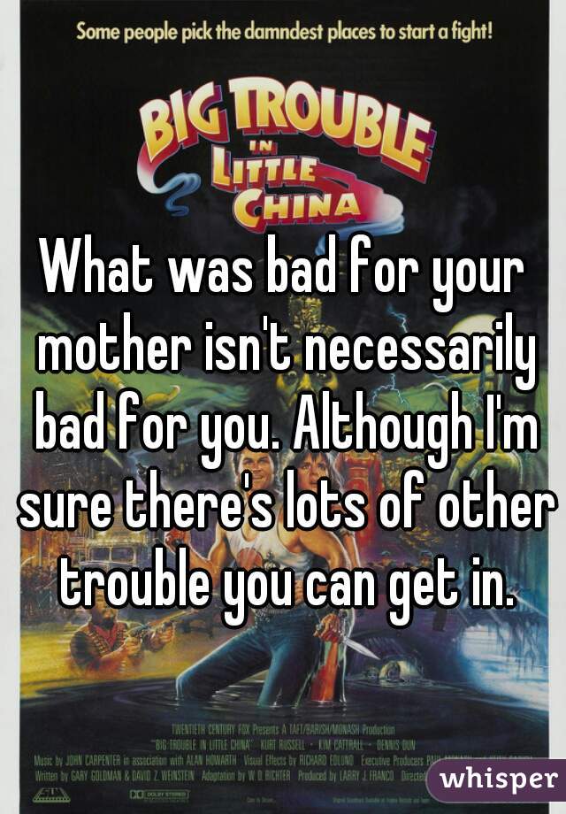What was bad for your mother isn't necessarily bad for you. Although I'm sure there's lots of other trouble you can get in.