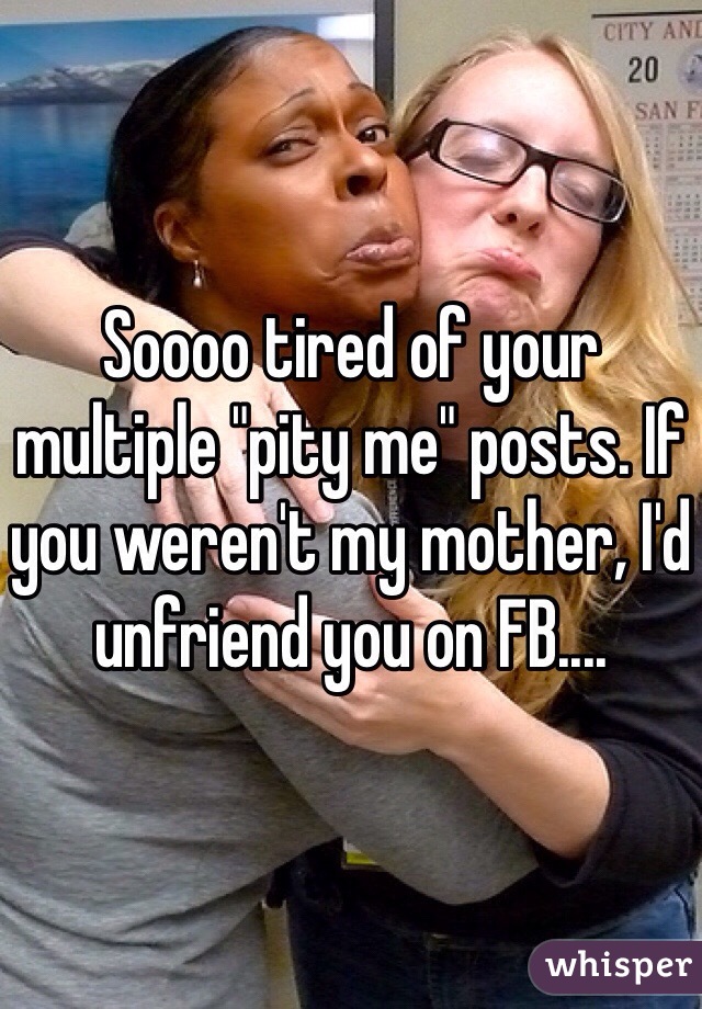 Soooo tired of your multiple "pity me" posts. If you weren't my mother, I'd unfriend you on FB....