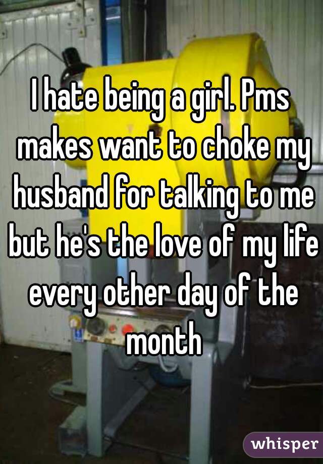 I hate being a girl. Pms makes want to choke my husband for talking to me but he's the love of my life every other day of the month
