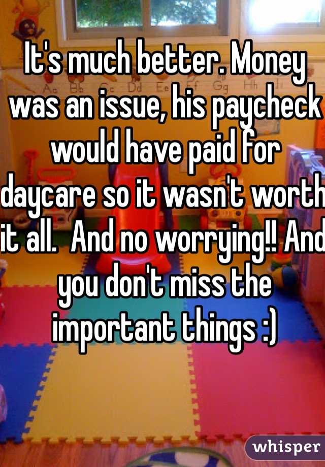 It's much better. Money was an issue, his paycheck would have paid for daycare so it wasn't worth it all.  And no worrying!! And you don't miss the important things :)