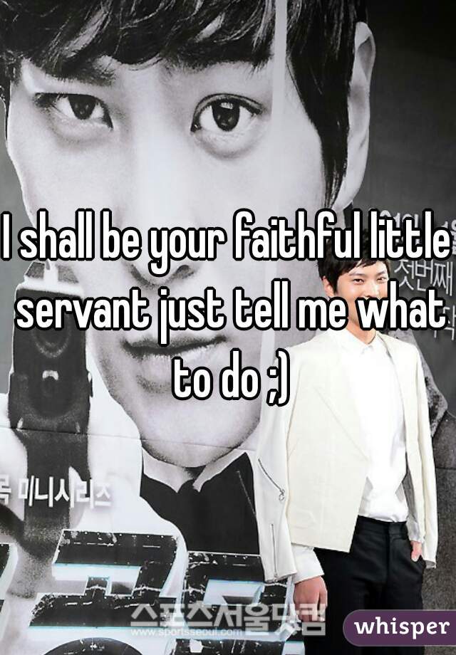 I shall be your faithful little servant just tell me what to do ;)