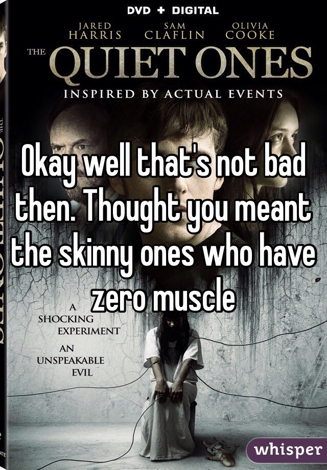 Okay well that's not bad then. Thought you meant the skinny ones who have zero muscle 