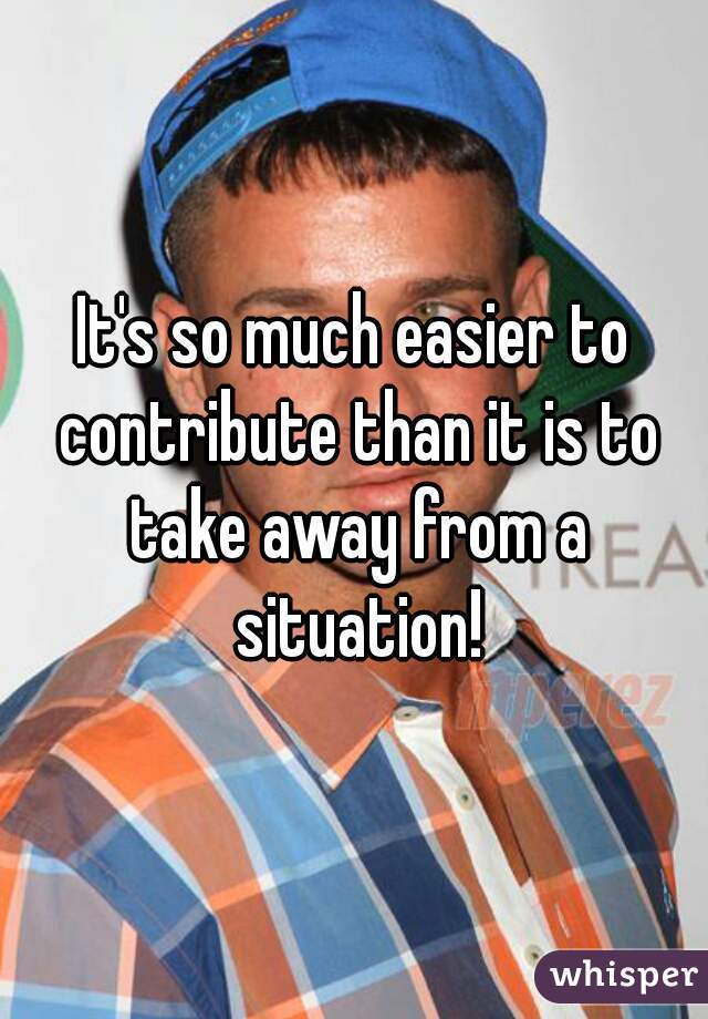 It's so much easier to contribute than it is to take away from a situation!