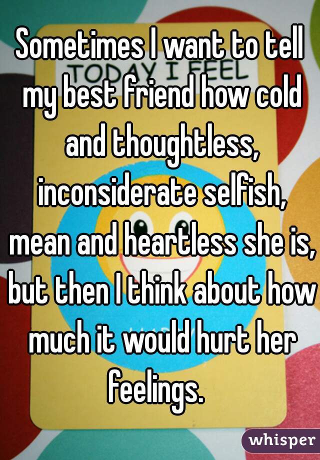 Sometimes I want to tell my best friend how cold and thoughtless, inconsiderate selfish, mean and heartless she is, but then I think about how much it would hurt her feelings.  