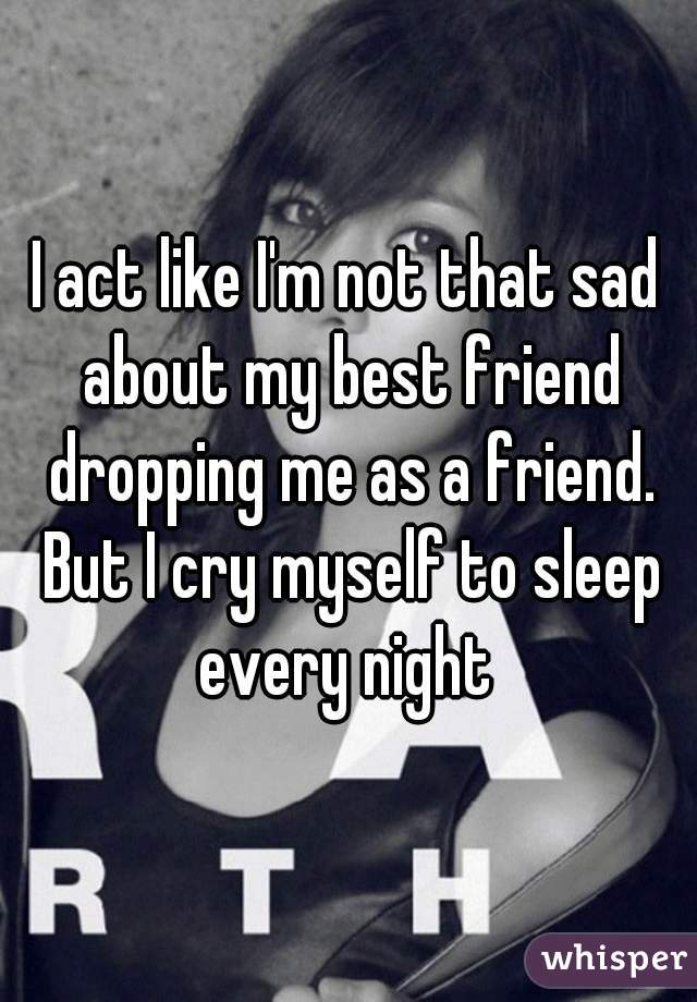 I act like I'm not that sad about my best friend dropping me as a friend. But I cry myself to sleep every night 