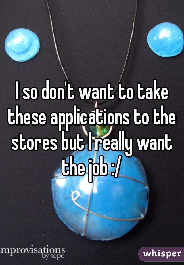 I so don't want to take these applications to the stores but I really want the job :/