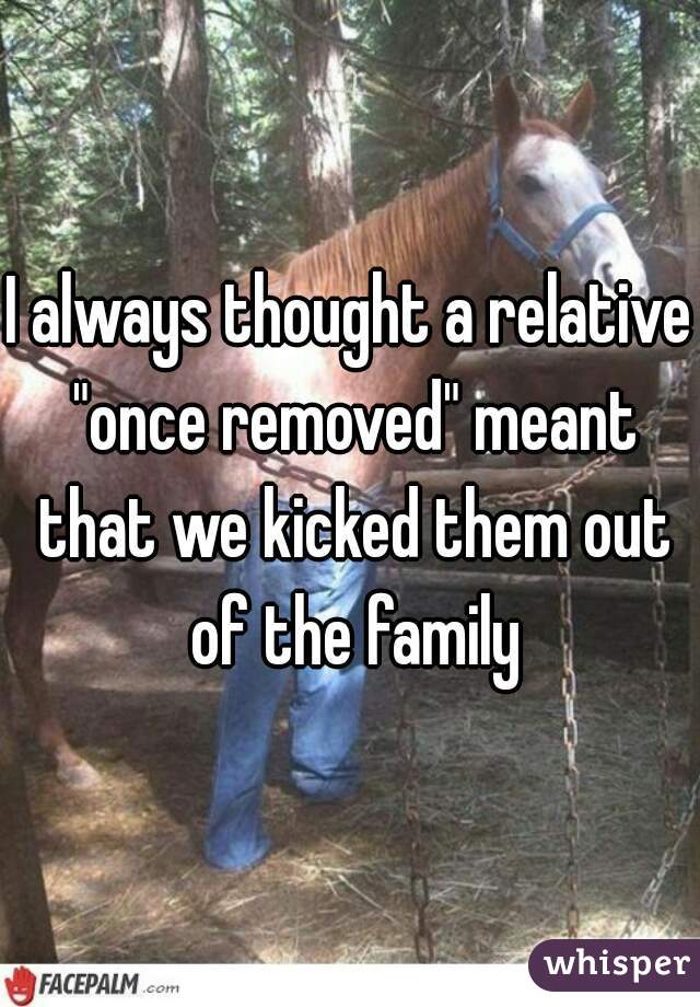I always thought a relative "once removed" meant that we kicked them out of the family