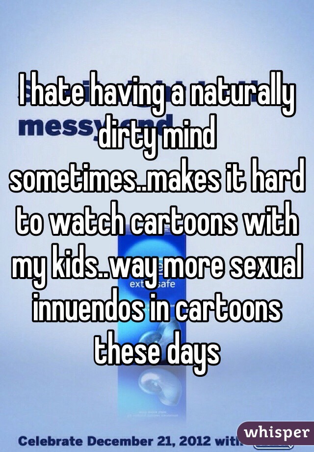 I hate having a naturally dirty mind sometimes..makes it hard to watch cartoons with my kids..way more sexual innuendos in cartoons these days
