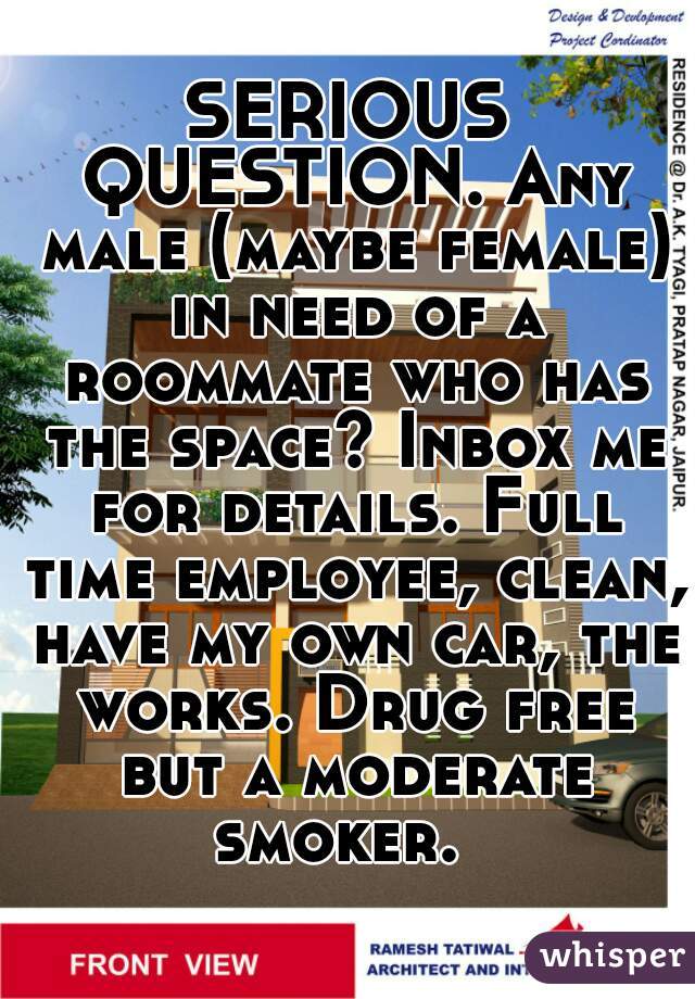 SERIOUS QUESTION. Any male (maybe female) in need of a roommate who has the space? Inbox me for details. Full time employee, clean, have my own car, the works. Drug free but a moderate smoker.  
