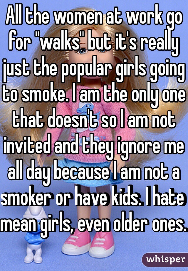 All the women at work go for "walks" but it's really just the popular girls going to smoke. I am the only one that doesn't so I am not invited and they ignore me all day because I am not a smoker or have kids. I hate mean girls, even older ones. 