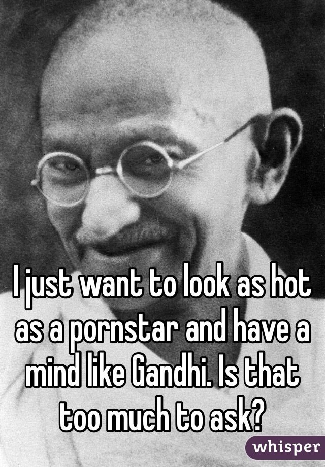 I just want to look as hot as a pornstar and have a mind like Gandhi. Is that too much to ask? 
