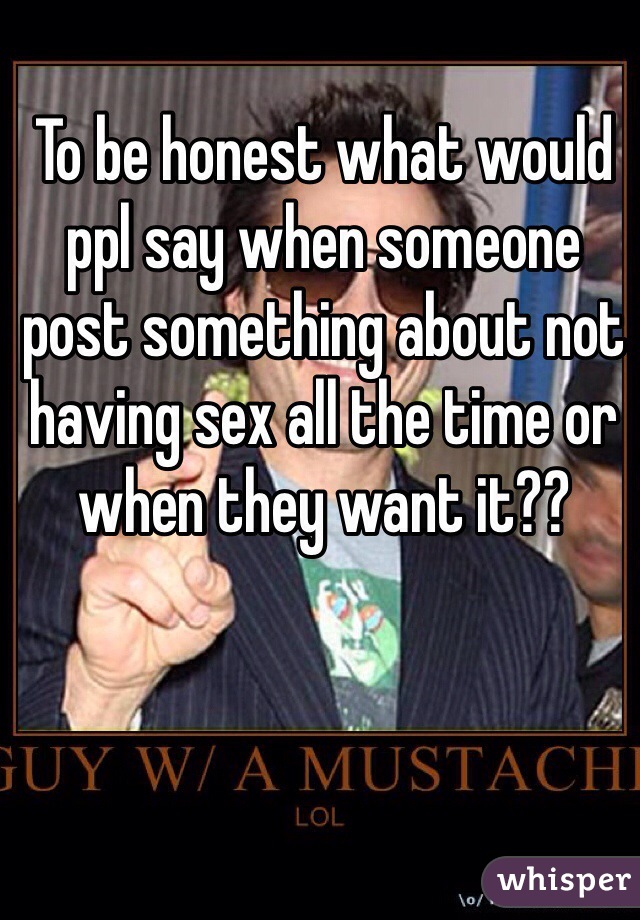 To be honest what would ppl say when someone post something about not having sex all the time or when they want it??