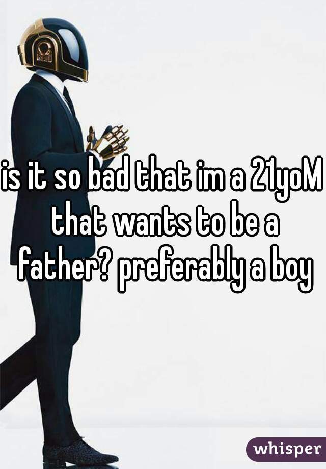 is it so bad that im a 21yoM that wants to be a father? preferably a boy