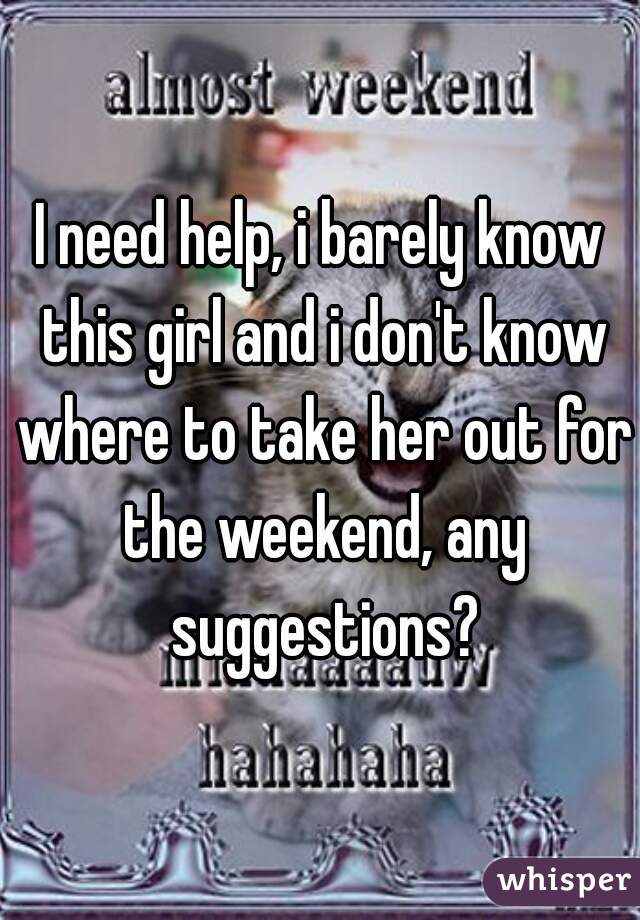 I need help, i barely know this girl and i don't know where to take her out for the weekend, any suggestions?