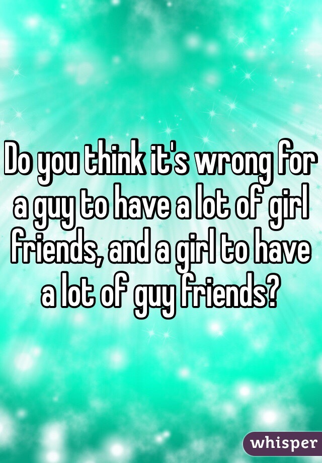 Do you think it's wrong for a guy to have a lot of girl friends, and a girl to have a lot of guy friends?