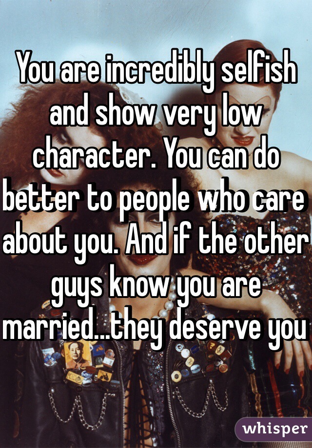 You are incredibly selfish and show very low character. You can do better to people who care about you. And if the other guys know you are married...they deserve you 