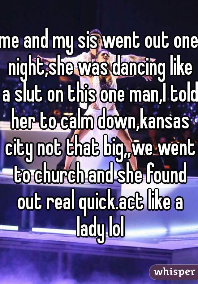 me and my sis went out one night,she was dancing like a slut on this one man,I told her to calm down,kansas city not that big,,we went to church and she found out real quick.act like a lady lol