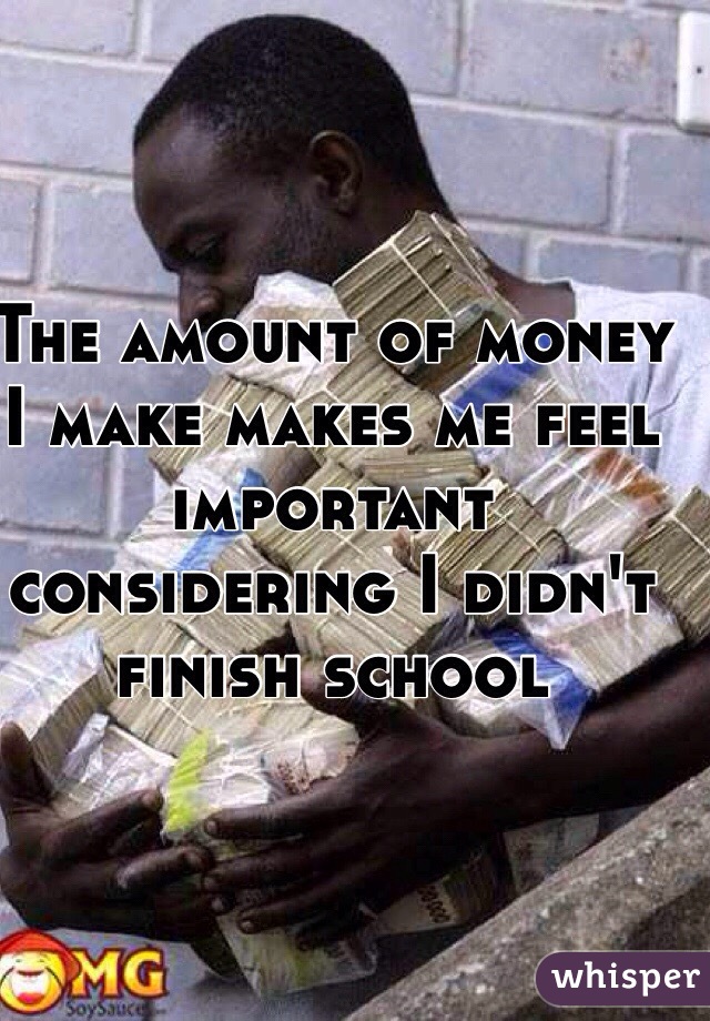 The amount of money I make makes me feel important considering I didn't finish school 