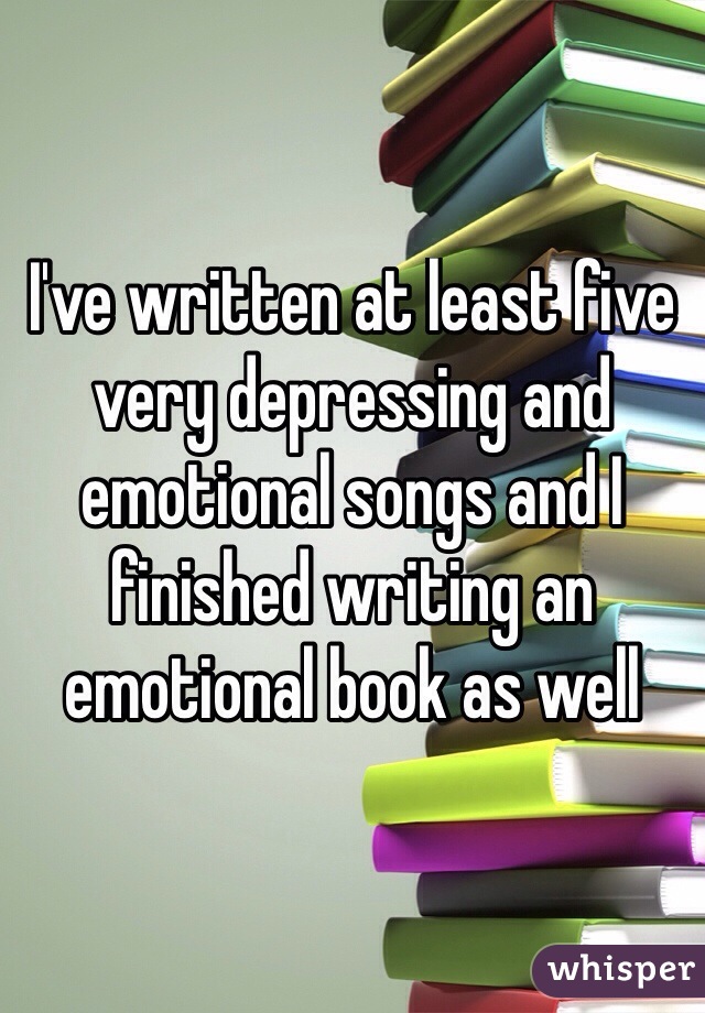 I've written at least five very depressing and emotional songs and I finished writing an emotional book as well
