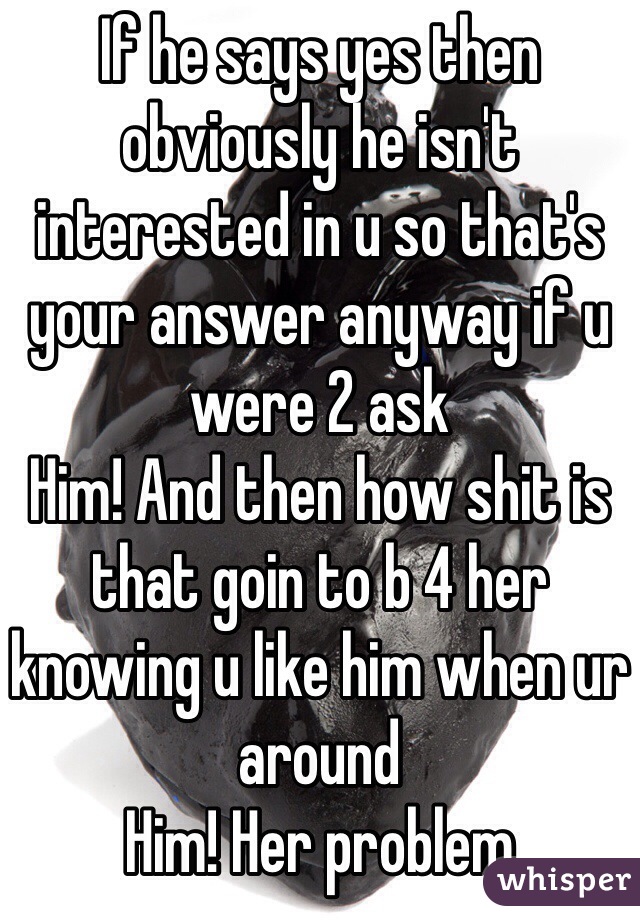 If he says yes then obviously he isn't interested in u so that's your answer anyway if u were 2 ask
Him! And then how shit is that goin to b 4 her knowing u like him when ur around
Him! Her problem 