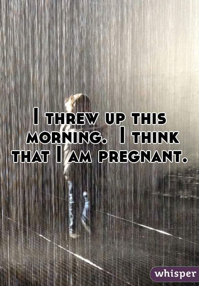 I threw up this morning.  I think that I am pregnant. 