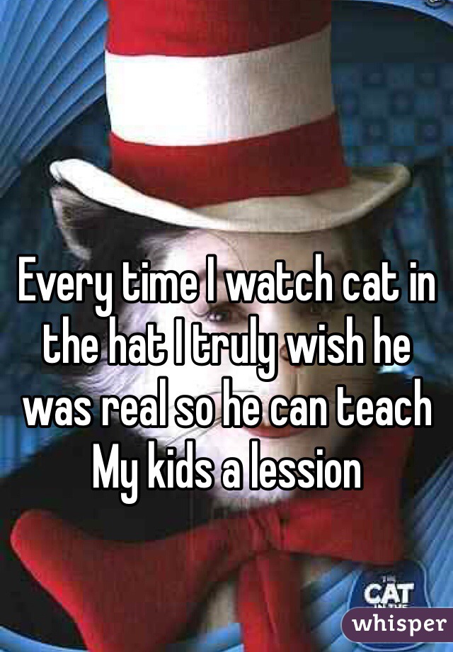 Every time I watch cat in the hat I truly wish he was real so he can teach
My kids a lession 