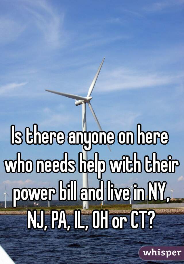 Is there anyone on here who needs help with their power bill and live in NY, NJ, PA, IL, OH or CT?