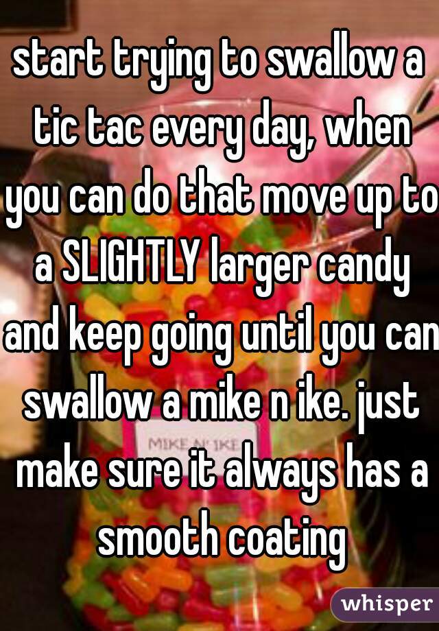 start trying to swallow a tic tac every day, when you can do that move up to a SLIGHTLY larger candy and keep going until you can swallow a mike n ike. just make sure it always has a smooth coating