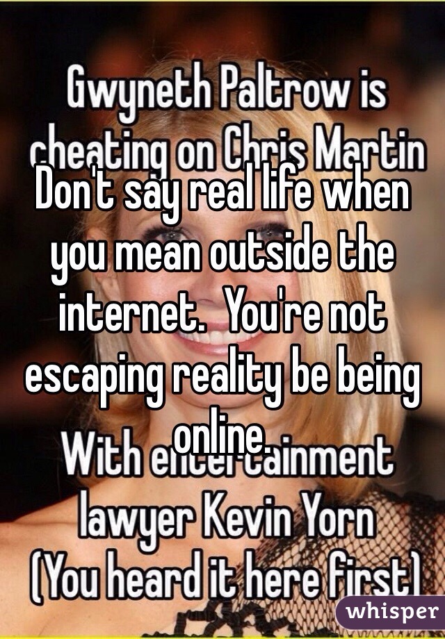 Don't say real life when you mean outside the internet.  You're not escaping reality be being online.