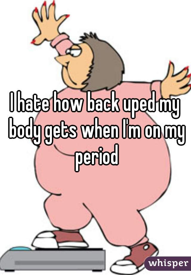 I hate how back uped my body gets when I'm on my period