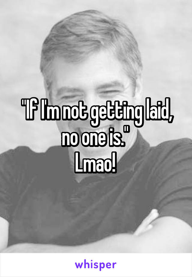 "If I'm not getting laid, no one is." 
Lmao! 