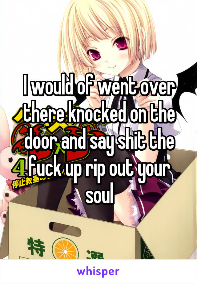 I would of went over there knocked on the door and say shit the fuck up rip out your soul