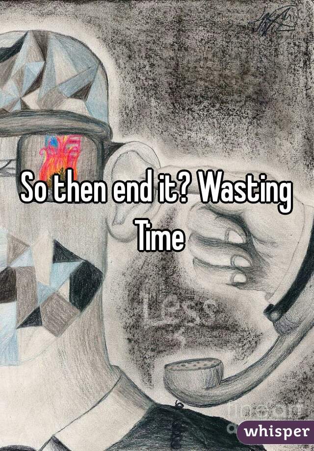 So then end it? Wasting Time