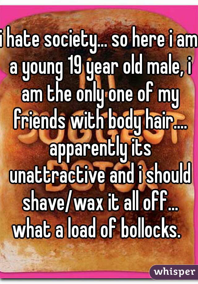 i hate society... so here i am a young 19 year old male, i am the only one of my friends with body hair.... apparently its unattractive and i should shave/wax it all off... what a load of bollocks.  