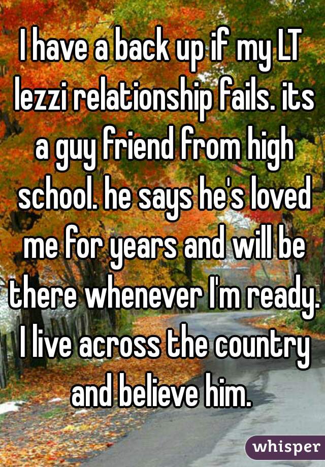 I have a back up if my LT lezzi relationship fails. its a guy friend from high school. he says he's loved me for years and will be there whenever I'm ready. I live across the country and believe him. 