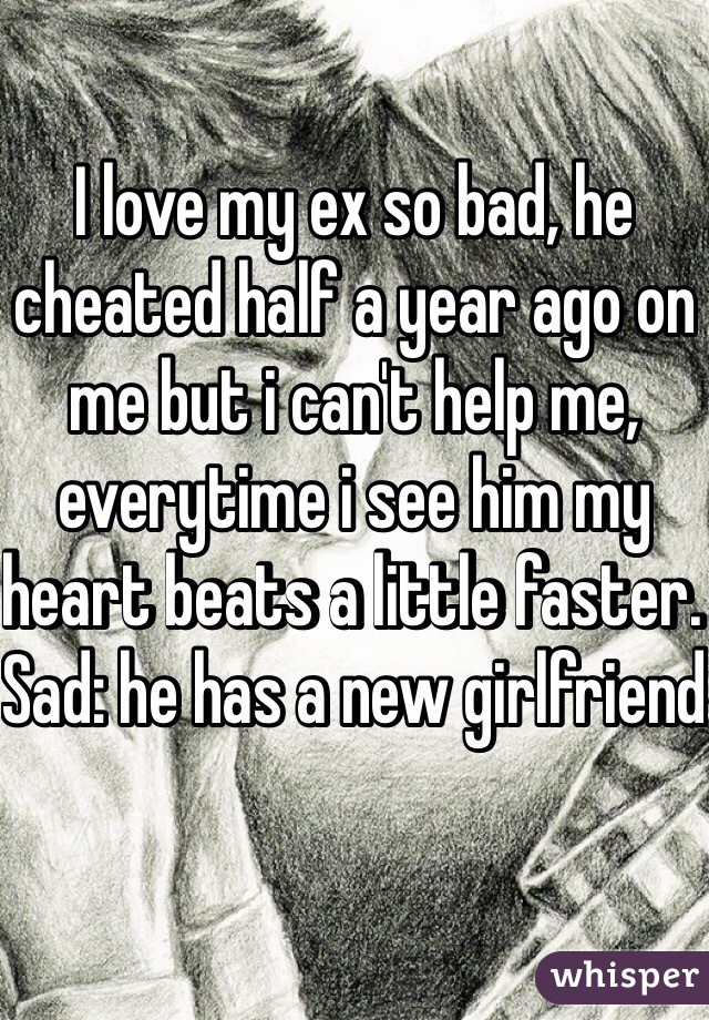 I love my ex so bad, he cheated half a year ago on me but i can't help me, everytime i see him my heart beats a little faster. Sad: he has a new girlfriend 