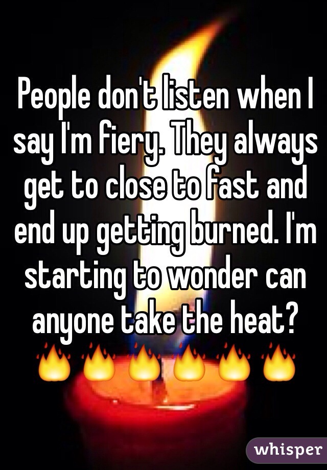 People don't listen when I say I'm fiery. They always get to close to fast and end up getting burned. I'm starting to wonder can anyone take the heat?
🔥🔥🔥🔥🔥🔥