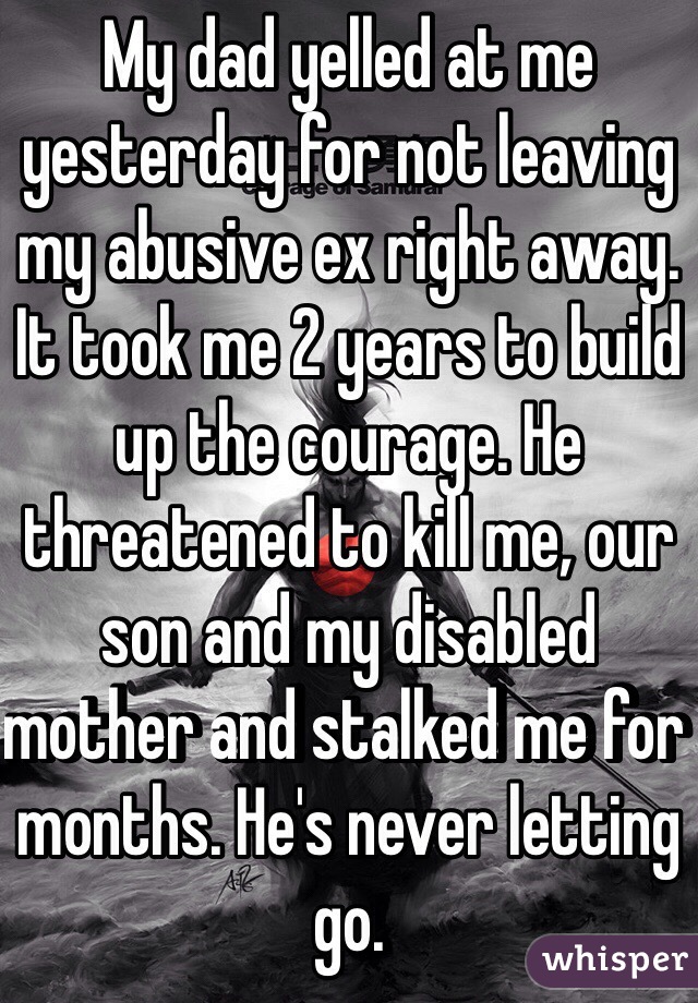 My dad yelled at me yesterday for not leaving my abusive ex right away. It took me 2 years to build up the courage. He threatened to kill me, our son and my disabled mother and stalked me for months. He's never letting go.