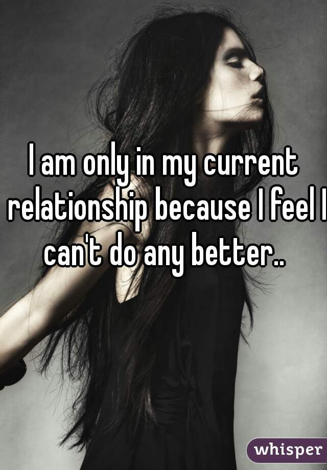 I am only in my current relationship because I feel I can't do any better.. 