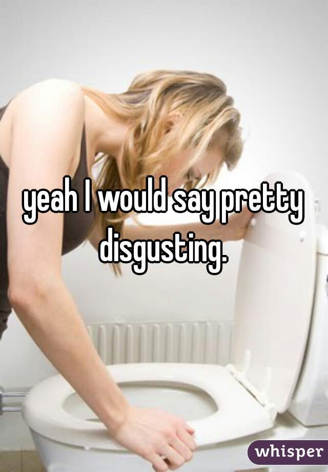 yeah I would say pretty disgusting. 