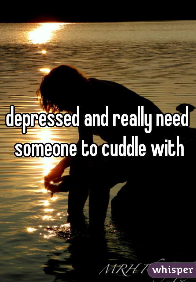 depressed and really need someone to cuddle with