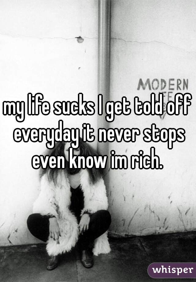 my life sucks I get told off everyday it never stops even know im rich. 