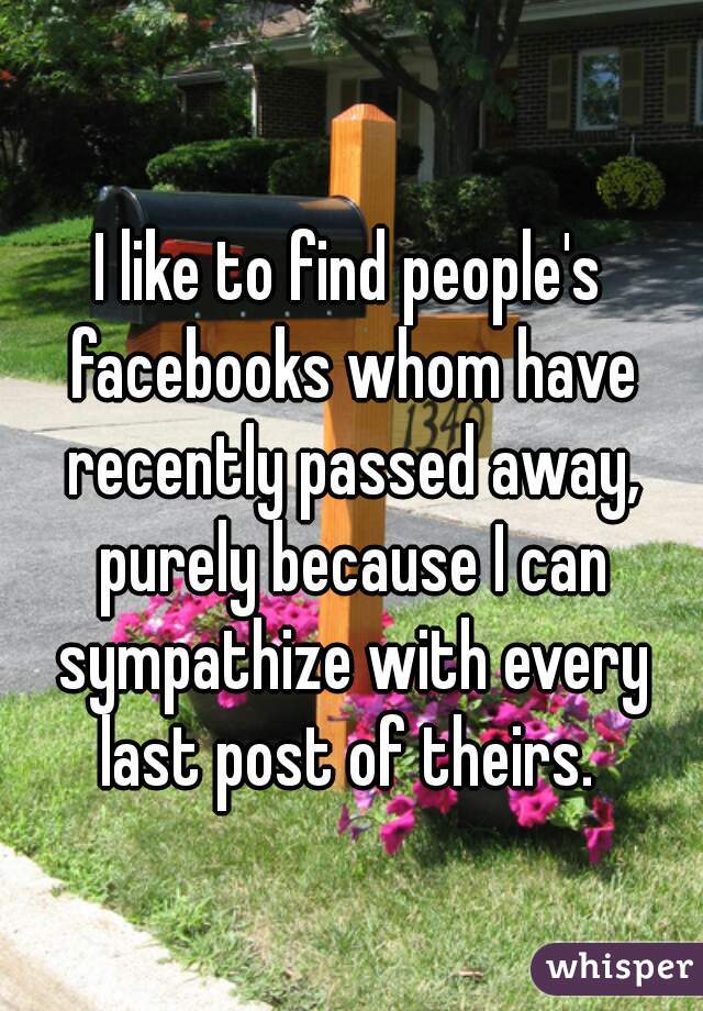 I like to find people's facebooks whom have recently passed away, purely because I can sympathize with every last post of theirs. 
