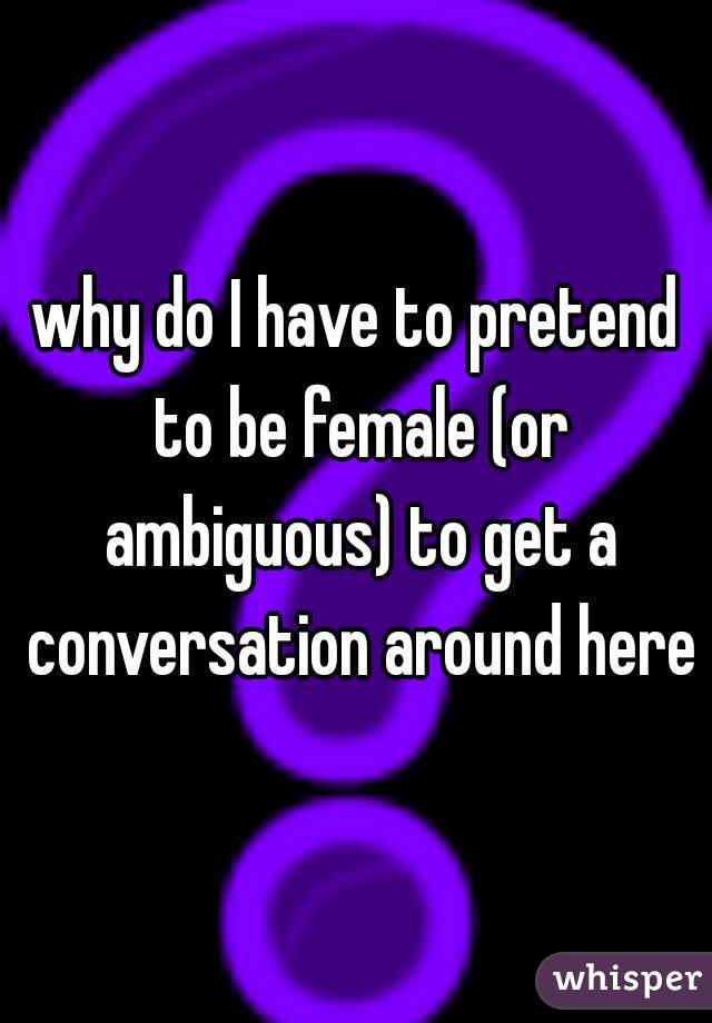 why do I have to pretend to be female (or ambiguous) to get a conversation around here?