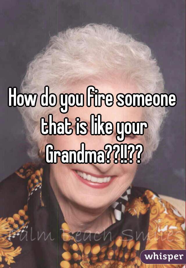 How do you fire someone that is like your Grandma??!!??