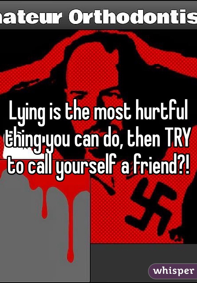 Lying is the most hurtful thing you can do, then TRY to call yourself a friend?! 