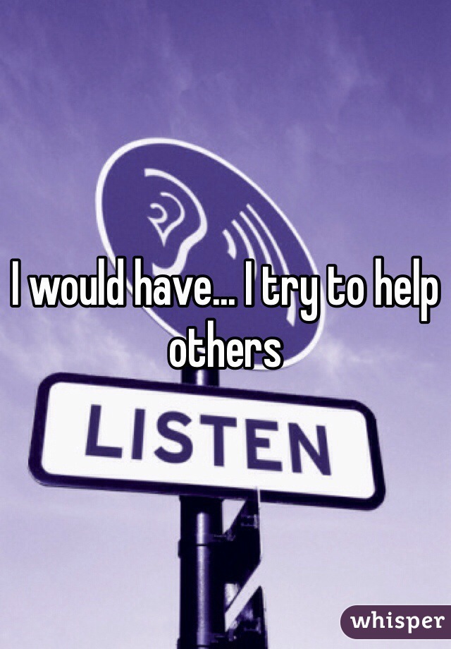 I would have... I try to help others 