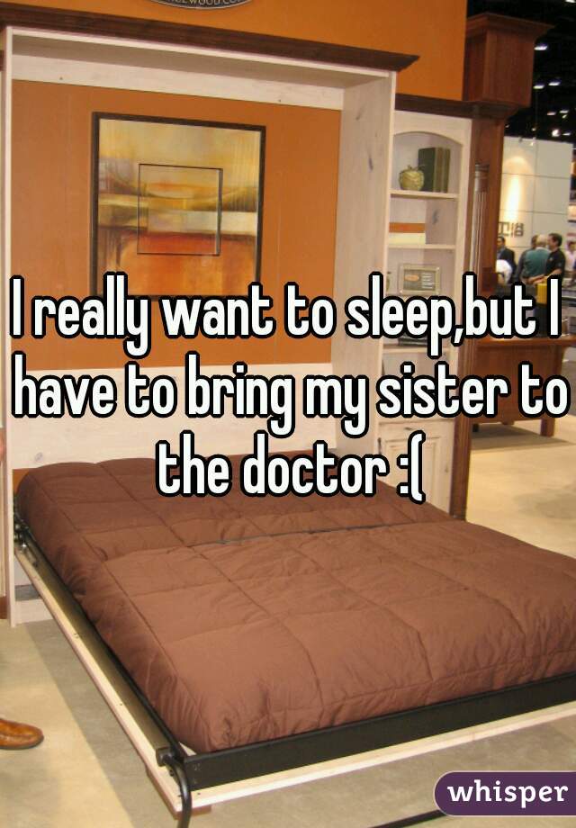 I really want to sleep,but I have to bring my sister to the doctor :(
